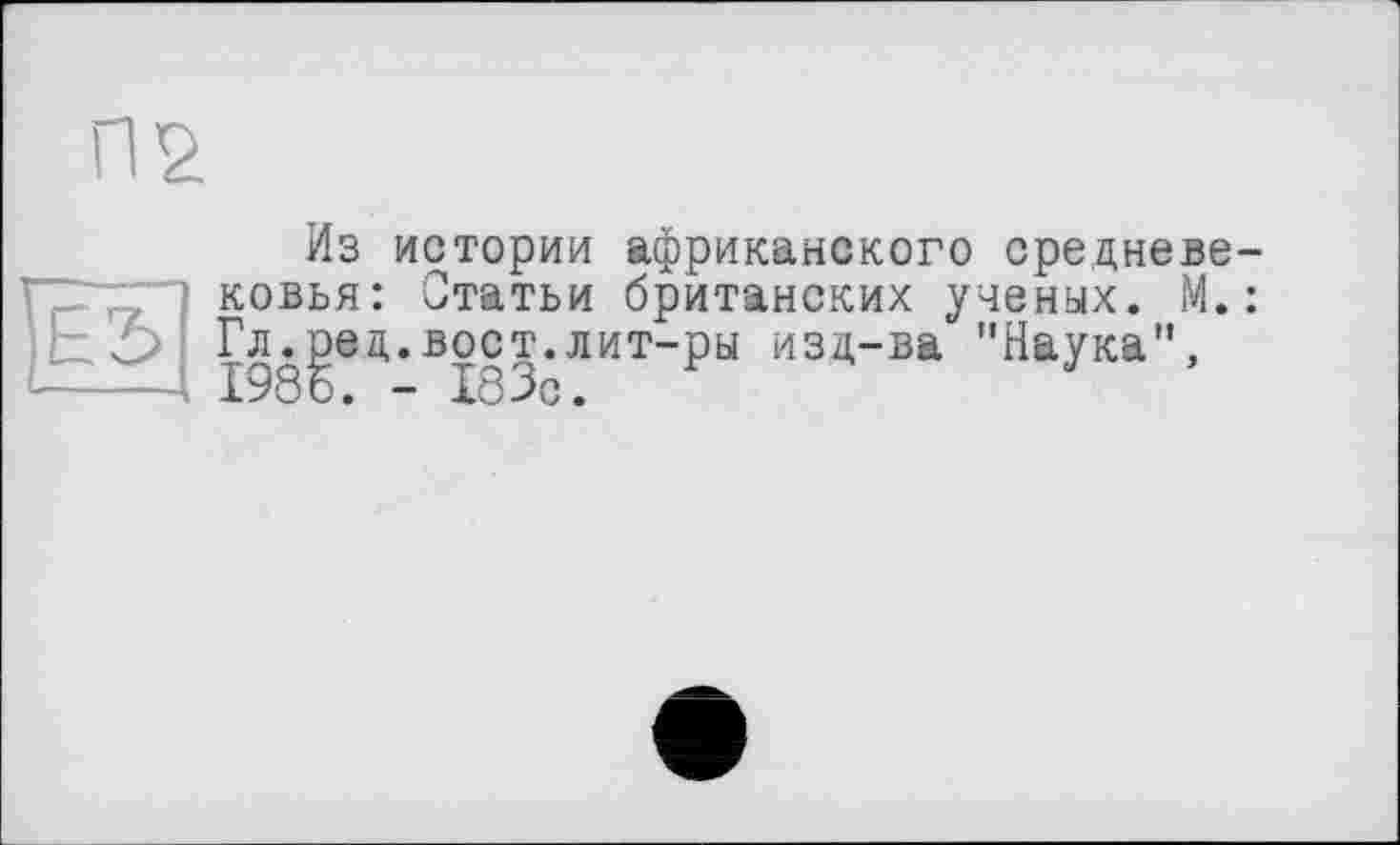 ﻿П2
Из истории африканского средневе ковья: Статьи британских ученых. М. Гл.ред.вост.лит-ры изд-ва "Наука”, 198 о. - Х83с.